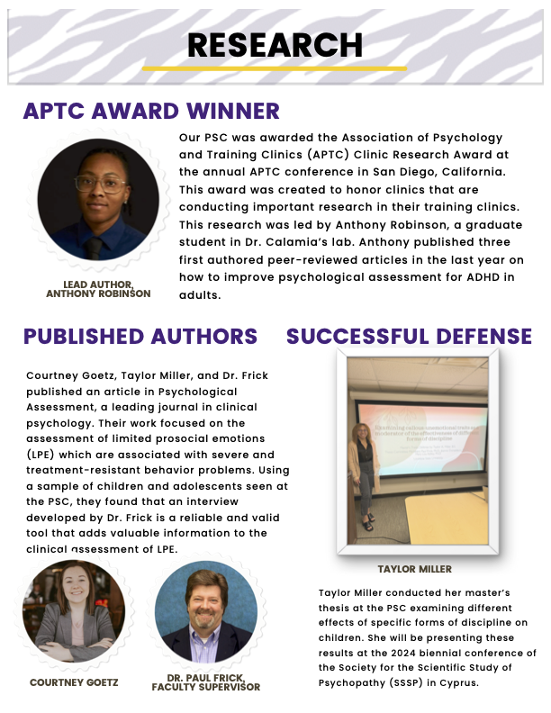 “Research” header with tiger stripe background  “APTC Award Winner”  (Left) Image of Lead Author, Anthony Robinson  (right) “Our PSC was awarded the Association of Psychology and Training Clinics (APTC) Clinic Research Award at the annual APTC conference in San Diego, California. This award was created to honor clinics that are conducting important research in their training clinics. This research was led by Anthony Robinson, a graduate student in Dr. Calamia’s lab. Anthony published three first authored peer-reviewed articles in the last year on how to improve psychological assessment for ADHD in adults.” (Left) “Published Authors” “Courtney Goetz, Taylor Miller, and Dr. Frick published an article in Psychological Assessment, a leading journal in clinical psychology. Their work focused on the assessment of limited prosocial emotions (LPE) which are associated with severe and treatment-resistant behavior problems. Using a sample of children and adolescents seen at the PSC, they found that an interview developed by Dr. Frick is a reliable and valid tool that adds valuable information to the clinical assessment of LPE.” Images of Courney Goetz and Dr. Paul Frick, Faculty Supervisor (right) “Successful Defense” Image of Taylor Miller “Taylor Miller conducted her master’s thesis at the PSC examining different effects of specific forms of discipline on children. She will be presenting these results at the 2024 biennial conference of the Society for the Scientific Study of Psychopathy (SSSP) in Cyprus.”